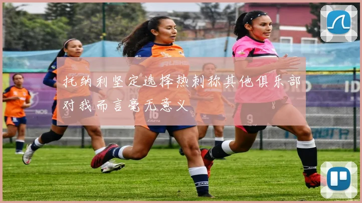 托纳利坚定选择热刺称其他俱乐部对我而言毫无意义